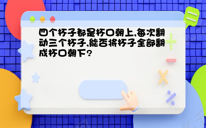 四个杯子都是杯口朝上,每次翻动三个杯子,能否将杯子全部翻成杯口朝下?