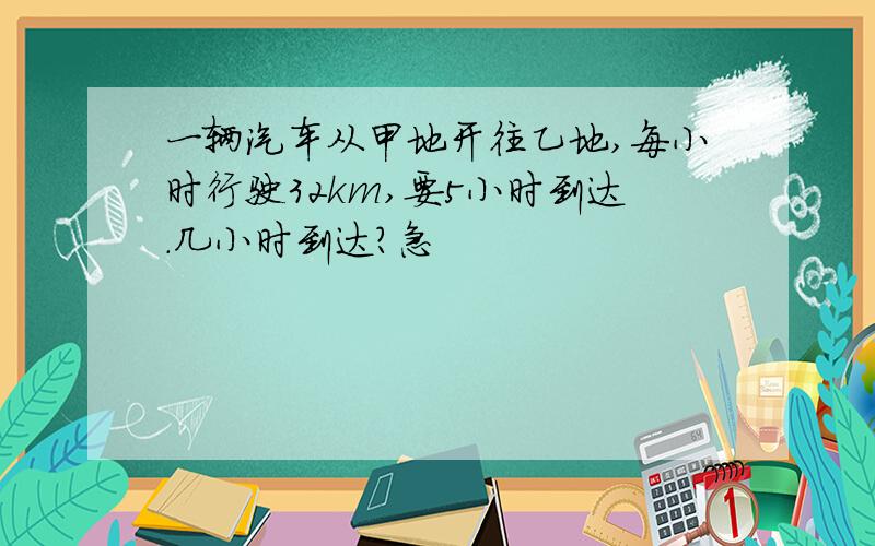 一辆汽车从甲地开往乙地,每小时行驶32km,要5小时到达.几小时到达?急