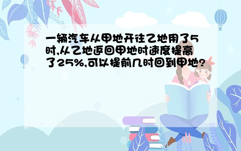 一辆汽车从甲地开往乙地用了5时,从乙地返回甲地时速度提高了25%,可以提前几时回到甲地?