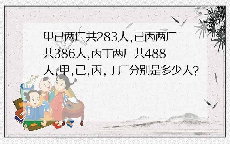 甲已两厂共283人,已丙两厂共386人,丙丁两厂共488人,甲,已,丙,丁厂分别是多少人?