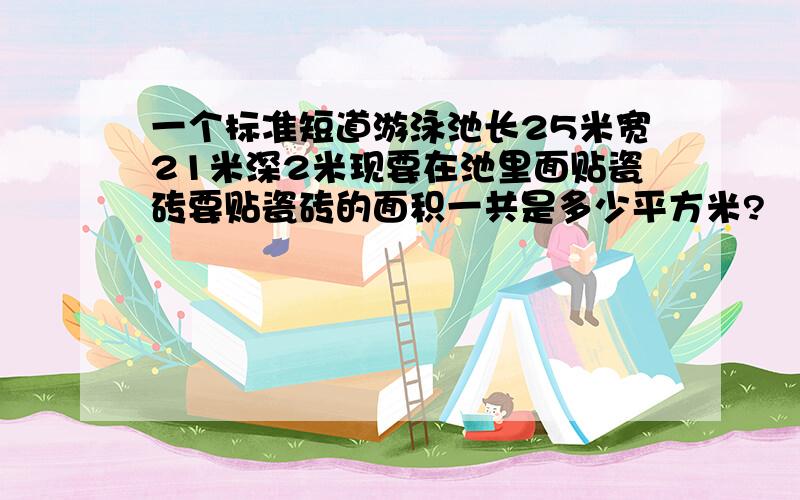 一个标准短道游泳池长25米宽21米深2米现要在池里面贴瓷砖要贴瓷砖的面积一共是多少平方米?