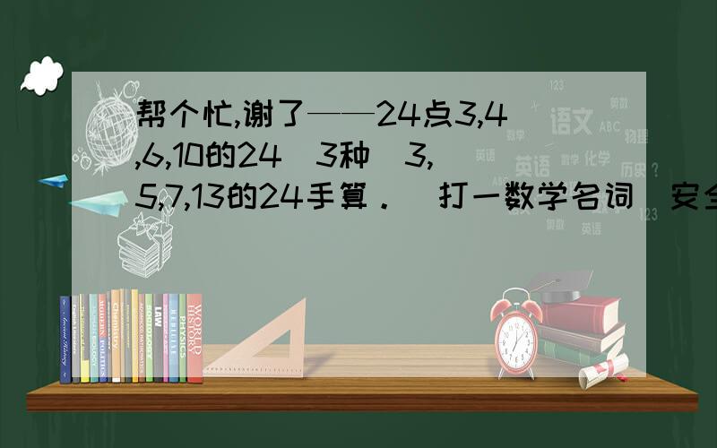 帮个忙,谢了——24点3,4,6,10的24（3种）3,5,7,13的24手算。（打一数学名词）安全才能团结。（打一数学名词）为人民利益而死。（打一数学名词）五 四 三 二 一 （打一数学名词）左看三十一