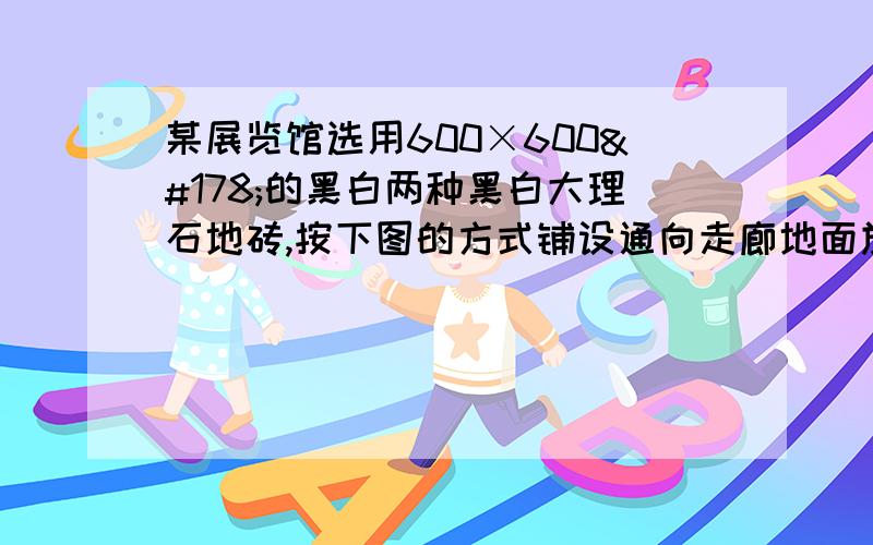 某展览馆选用600×600²的黑白两种黑白大理石地砖,按下图的方式铺设通向走廊地面施工人员发现整个走廊地面恰好是符合上图规律的一个完整图形,且用去的黑色大理石地砖是白色大理石地