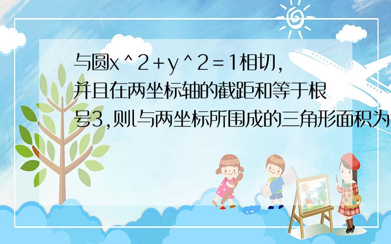 与圆x＾2＋y＾2＝1相切,并且在两坐标轴的截距和等于根号3,则l与两坐标所围成的三角形面积为?ab＝1或－3,但把1舍掉了,我想问这个不合题意的根是怎么得出来的?什么原理?我比较笨，想问下