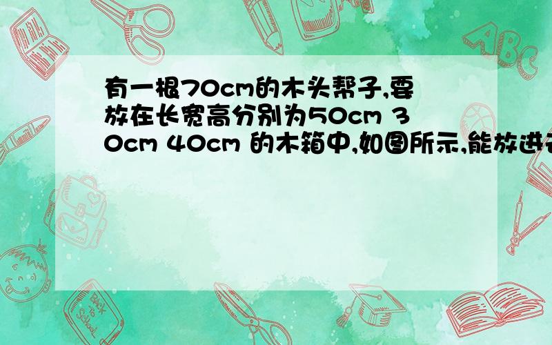 有一根70cm的木头帮子,要放在长宽高分别为50cm 30cm 40cm 的木箱中,如图所示,能放进去吗?为什么?图为一个长方体!