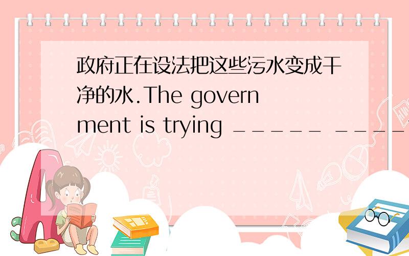 政府正在设法把这些污水变成干净的水.The government is trying _____ ____the polluted water _____clean water.