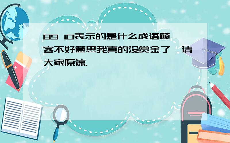 89 10表示的是什么成语顾客不好意思我真的没赏金了,请大家原谅.