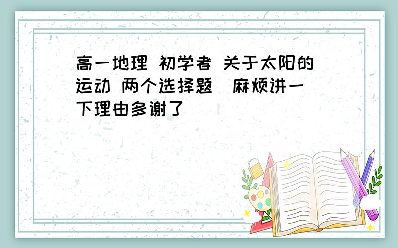 高一地理 初学者 关于太阳的运动 两个选择题  麻烦讲一下理由多谢了