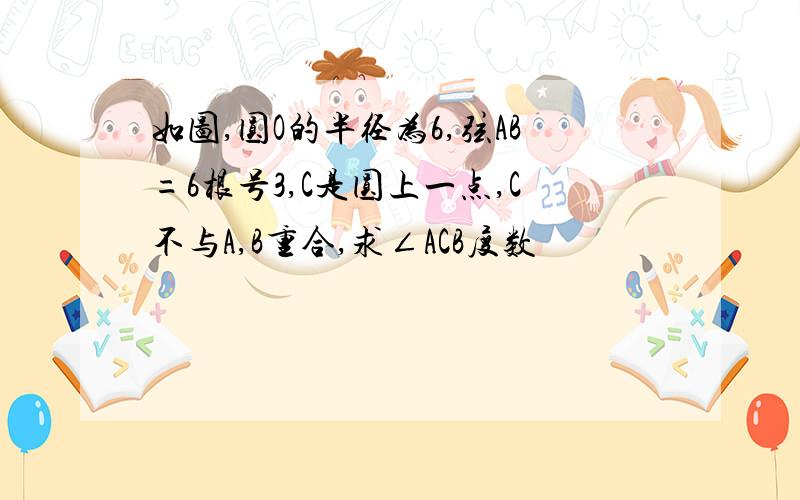 如图,圆O的半径为6,弦AB=6根号3,C是圆上一点,C不与A,B重合,求∠ACB度数