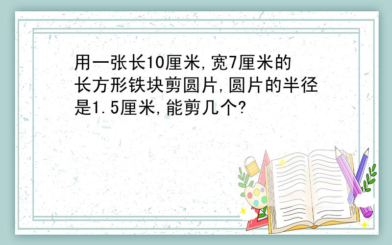 用一张长10厘米,宽7厘米的长方形铁块剪圆片,圆片的半径是1.5厘米,能剪几个?