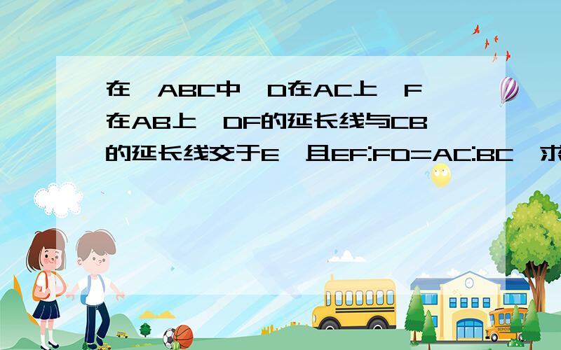 在△ABC中,D在AC上,F在AB上,DF的延长线与CB的延长线交于E,且EF:FD=AC:BC,求证:AD=BE