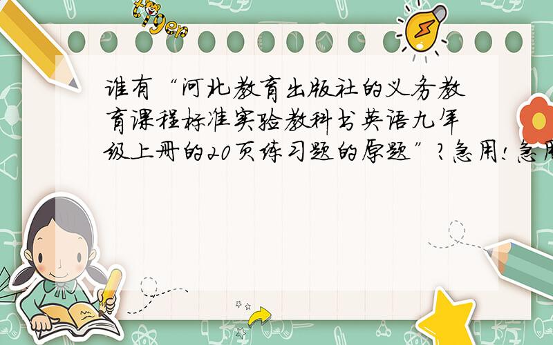 谁有“河北教育出版社的义务教育课程标准实验教科书英语九年级上册的20页练习题的原题”?急用!急用谁有“河北教育出版社的义务教育课程标准实验教科书英语九年级上册的20页练习题的