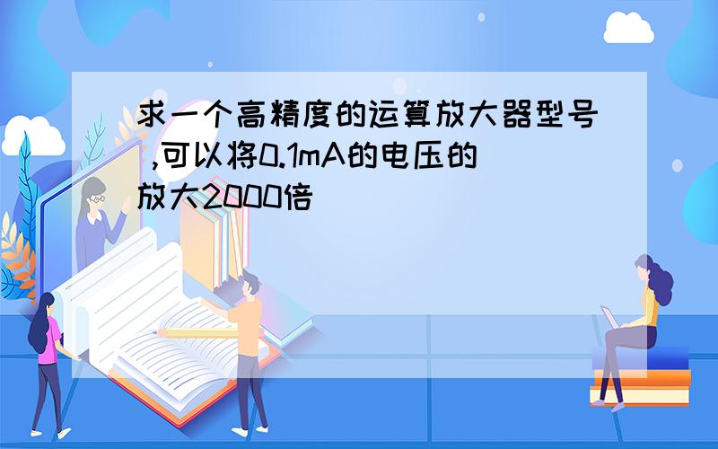 求一个高精度的运算放大器型号 ,可以将0.1mA的电压的放大2000倍