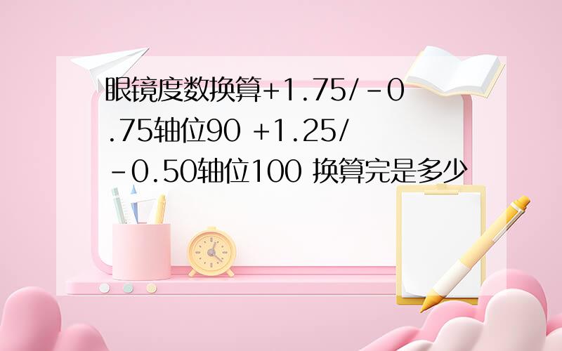 眼镜度数换算+1.75/-0.75轴位90 +1.25/-0.50轴位100 换算完是多少