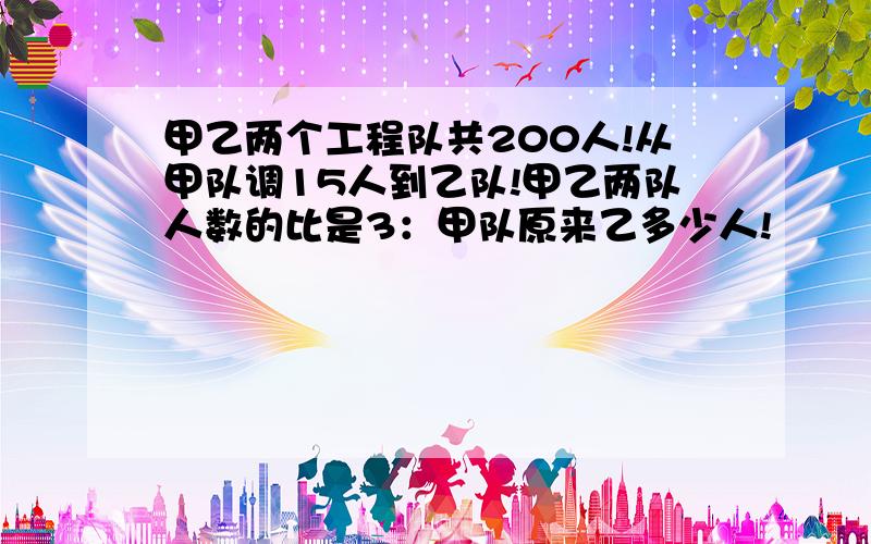 甲乙两个工程队共200人!从甲队调15人到乙队!甲乙两队人数的比是3：甲队原来乙多少人!