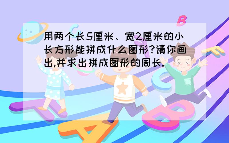 用两个长5厘米、宽2厘米的小长方形能拼成什么图形?请你画出,并求出拼成图形的周长.