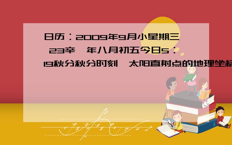 日历：2009年9月小星期三 23辛巳年八月初五今日5：19秋分秋分时刻,太阳直射点的地理坐标为（ ）A.23°26′N,116°E B.0°,139°45′D.0°,40°15′E D.180°,160°15′W此时,把全球分为两个日期的两条经线