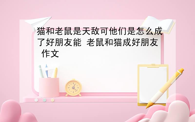 猫和老鼠是天敌可他们是怎么成了好朋友能 老鼠和猫成好朋友 作文