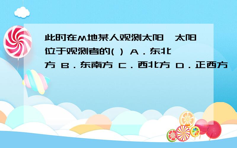 此时在M地某人观测太阳,太阳位于观测者的( ) A．东北方 B．东南方 C．西北方 D．正西方  