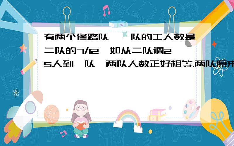 有两个修路队,一队的工人数是二队的7/12,如从二队调25人到一队,两队人数正好相等.两队原来各有多少人