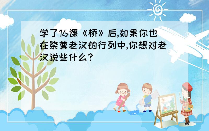 学了16课《桥》后,如果你也在祭奠老汉的行列中,你想对老汉说些什么?