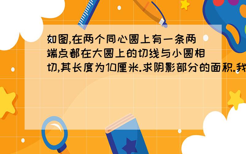 如图,在两个同心圆上有一条两端点都在大圆上的切线与小圆相切,其长度为10厘米.求阴影部分的面积.我是一级的,没法插入图片.