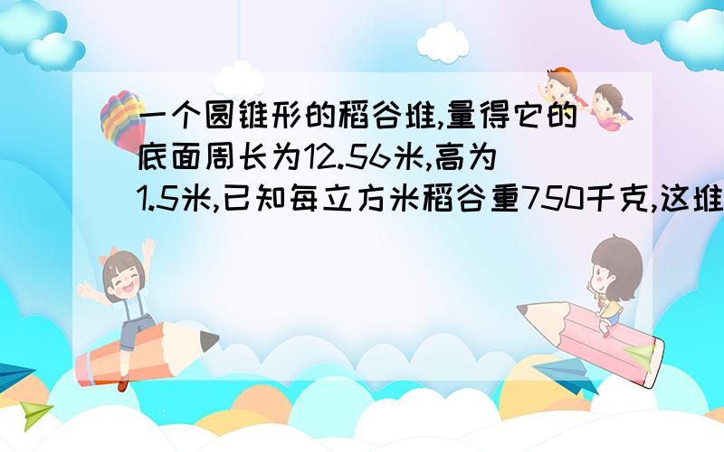 一个圆锥形的稻谷堆,量得它的底面周长为12.56米,高为1.5米,已知每立方米稻谷重750千克,这堆稻谷共重多少千克?