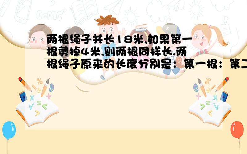 两根绳子共长18米,如果第一根剪掉4米,则两根同样长.两根绳子原来的长度分别是：第一根：第二根：（急)可以的话过程,急