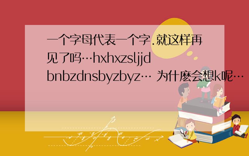 一个字母代表一个字.就这样再见了吗…hxhxzsljjdbnbzdnsbyzbyz… 为什麽会想k呢…