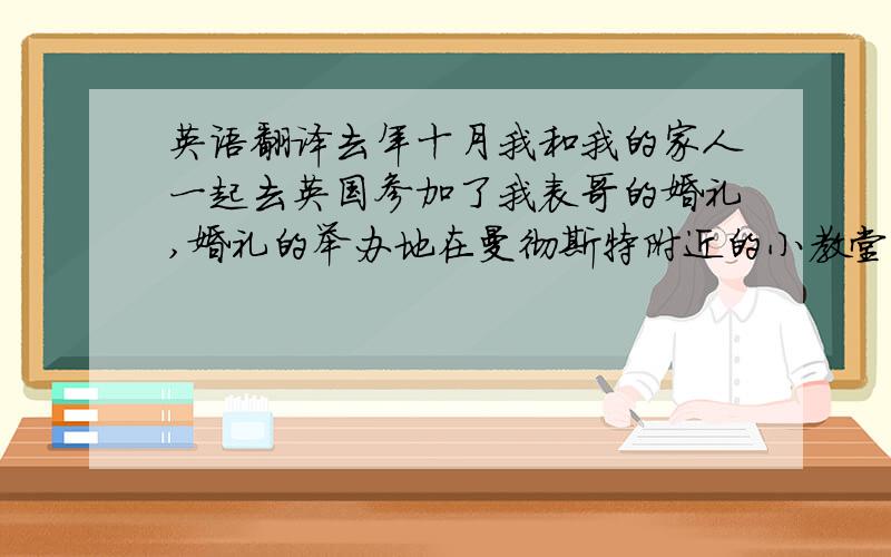 英语翻译去年十月我和我的家人一起去英国参加了我表哥的婚礼,婚礼的举办地在曼彻斯特附近的小教堂.那天天气非常好,大约有一百个人参加了婚礼.我看到新娘子穿着一身白色的婚纱,手里