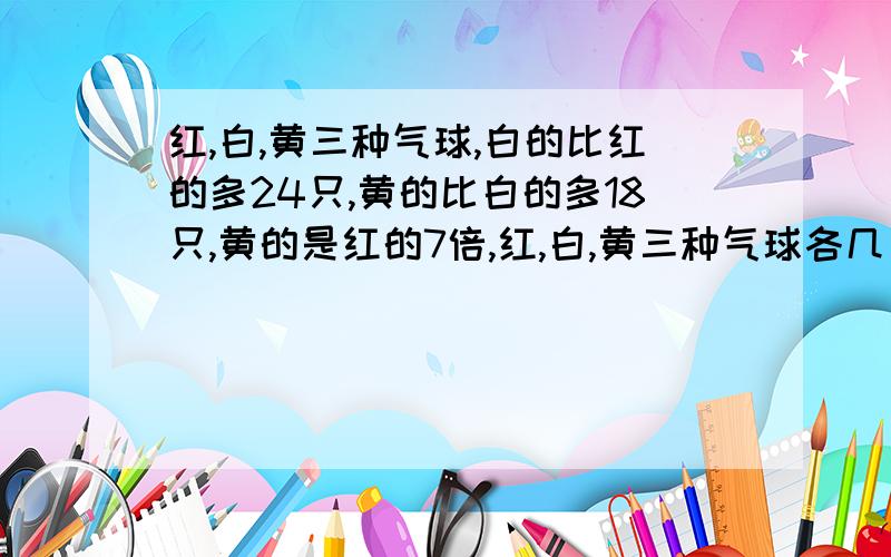 红,白,黄三种气球,白的比红的多24只,黄的比白的多18只,黄的是红的7倍,红,白,黄三种气球各几只?