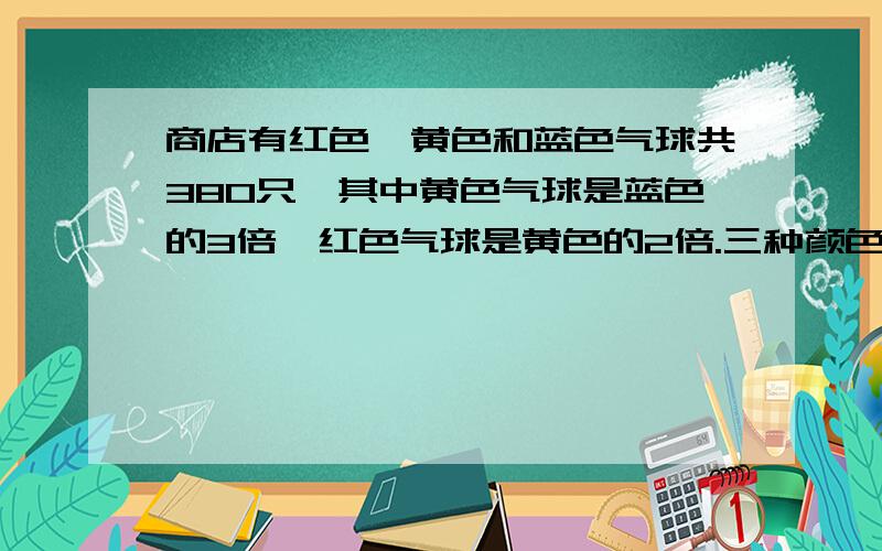 商店有红色、黄色和蓝色气球共380只,其中黄色气球是蓝色的3倍,红色气球是黄色的2倍.三种颜色的气球各有多少只?【用方程,要过程!】