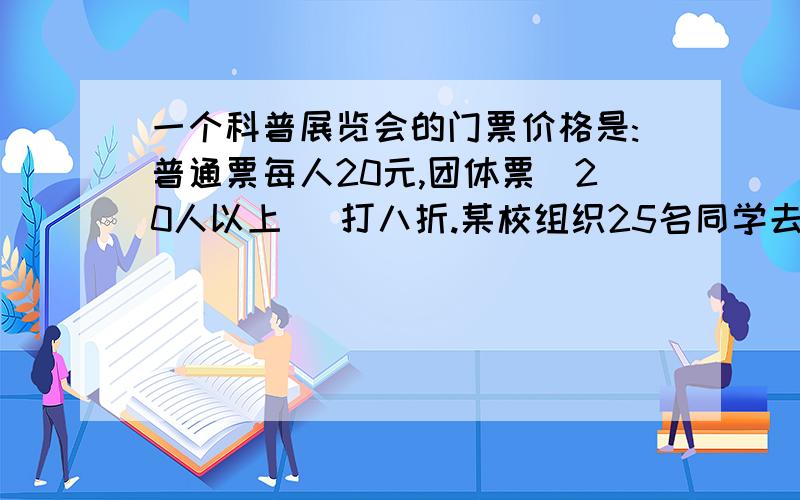 一个科普展览会的门票价格是:普通票每人20元,团体票(20人以上 )打八折.某校组织25名同学去参观展览,买票需要（）元