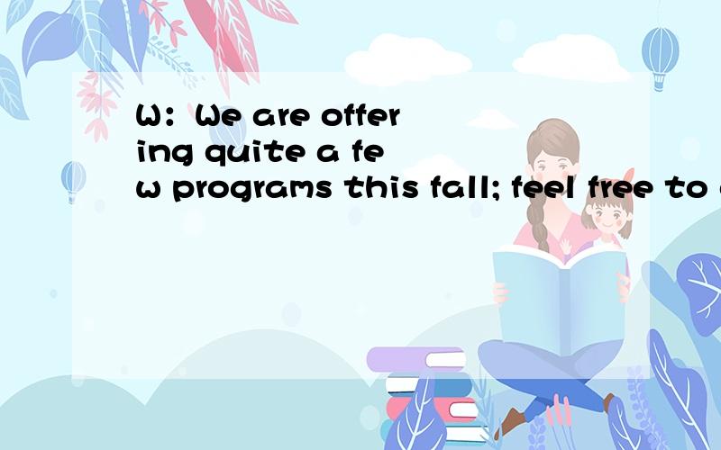 W：We are offering quite a few programs this fall; feel free to call any time and talk to the nurse.M:Maybe I'll do that.There are some things I'd like to know about the weight reduction program you're offering.