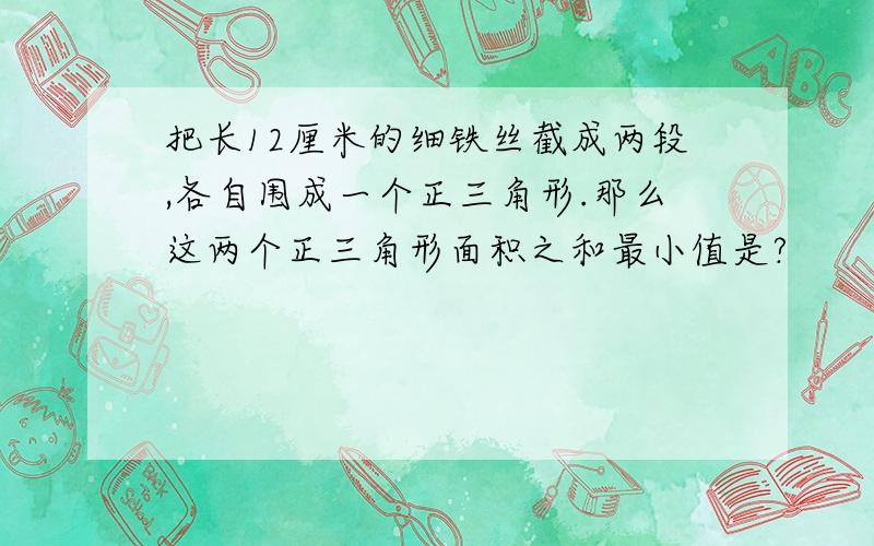 把长12厘米的细铁丝截成两段,各自围成一个正三角形.那么这两个正三角形面积之和最小值是?