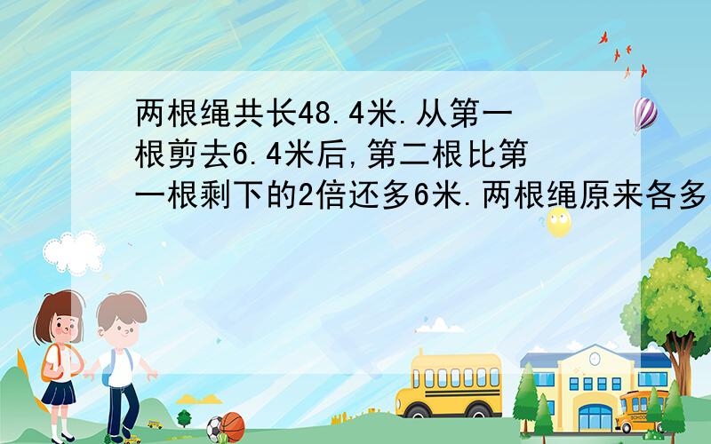 两根绳共长48.4米.从第一根剪去6.4米后,第二根比第一根剩下的2倍还多6米.两根绳原来各多少米?