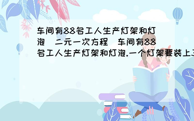 车间有88名工人生产灯架和灯泡(二元一次方程)车间有88名工人生产灯架和灯泡.一个灯架要装上3个灯泡才配套.每个工人每天平均生产灯架10个或灯泡36个,问要有多少工人生产灯架,其余工人生