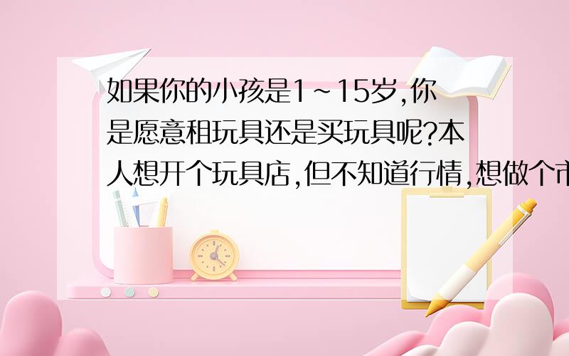 如果你的小孩是1~15岁,你是愿意租玩具还是买玩具呢?本人想开个玩具店,但不知道行情,想做个市场调查,希望大家帮忙回答一下.谢谢!如果在你小区门口有一个玩具出租店,可供孩子骑的电瓶车