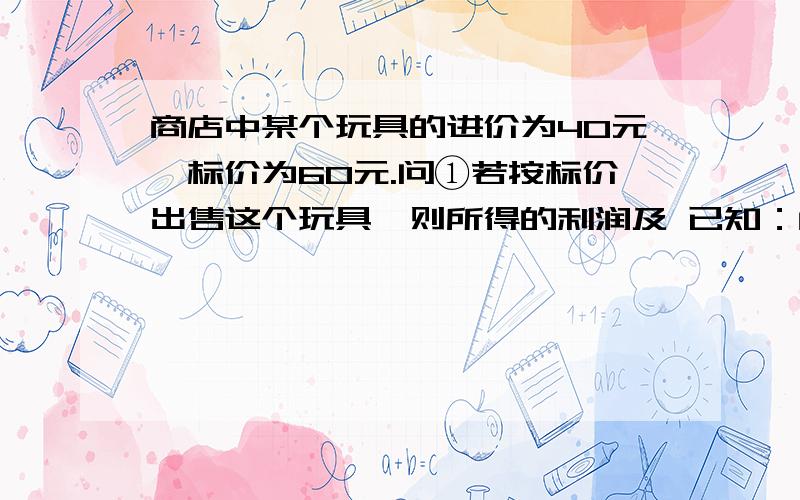 商店中某个玩具的进价为40元,标价为60元.问①若按标价出售这个玩具,则所得的利润及 已知：商店中某个玩具的进价为40元,标价为60元.问①若按标价出售这个玩具,则所得的利润及利润率分别