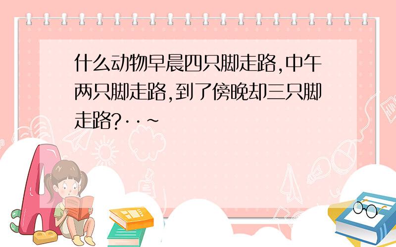 什么动物早晨四只脚走路,中午两只脚走路,到了傍晚却三只脚走路?··~