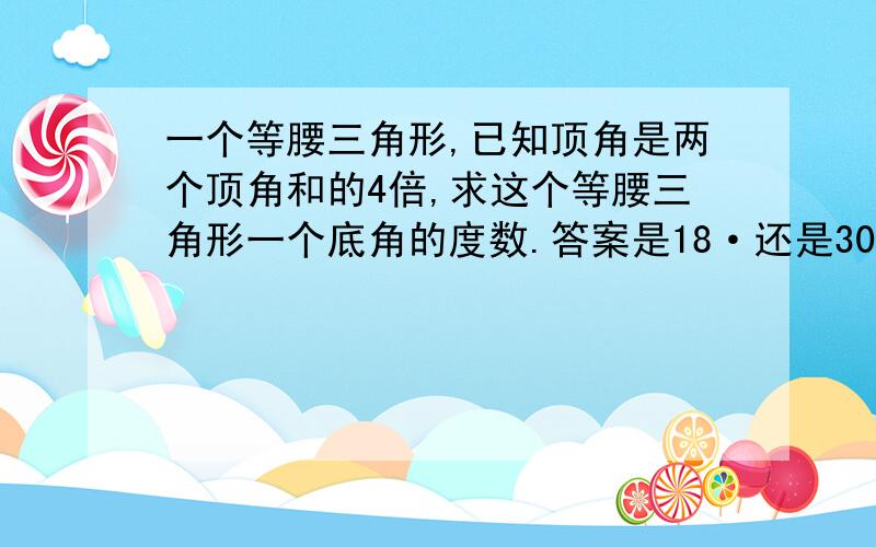 一个等腰三角形,已知顶角是两个顶角和的4倍,求这个等腰三角形一个底角的度数.答案是18·还是30·（三角形的内角和是180·）我的qq号为1147678303qq空间网址为