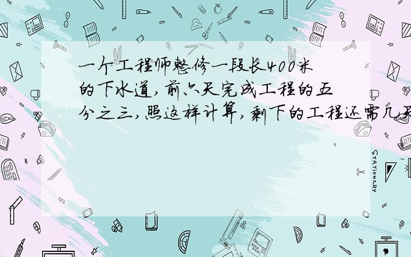 一个工程师整修一段长400米的下水道,前六天完成工程的五分之三,照这样计算,剩下的工程还需几天才能完成用比例知识解答,用方程