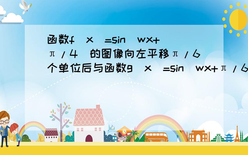 函数f(x)=sin(wx+π/4)的图像向左平移π/6个单位后与函数g(x)=sin(wx+π/6)的图像重合,求正数w的最小值,在线急等!谢谢!答案是23/2好像是~~~~求过程!谢谢!