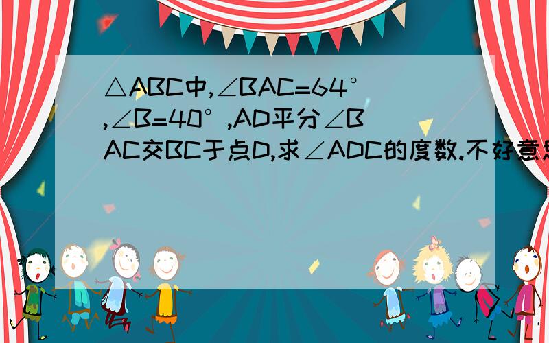 △ABC中,∠BAC=64°,∠B=40°,AD平分∠BAC交BC于点D,求∠ADC的度数.不好意思~我是新手~悬赏分已用完！