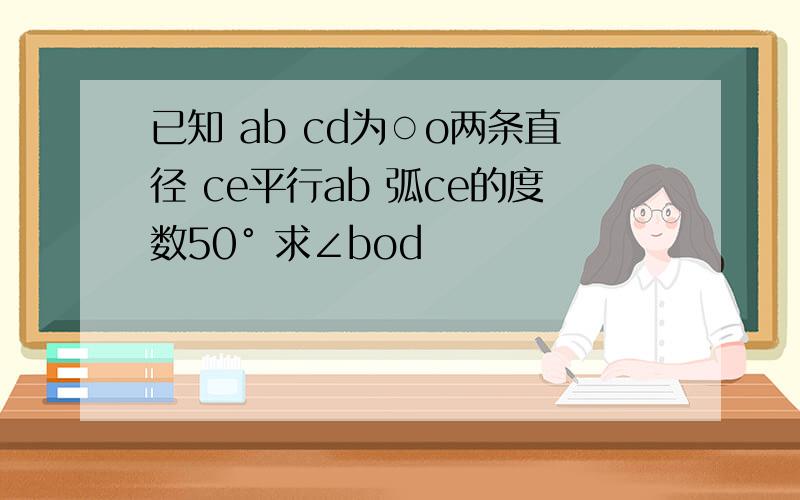 已知 ab cd为○o两条直径 ce平行ab 弧ce的度数50° 求∠bod