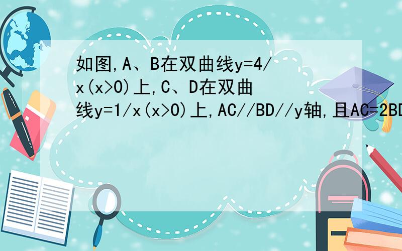 如图,A、B在双曲线y=4/x(x>0)上,C、D在双曲线y=1/x(x>0)上,AC//BD//y轴,且AC=2BD,连AB、CD,如图,A、B在双曲线y=4/x(x>0)上,C、D在双曲线y=1/x(x>0)上,AC//BD//y轴,且AC=2BD,连AB、CD,则S四边形ACDB=_____