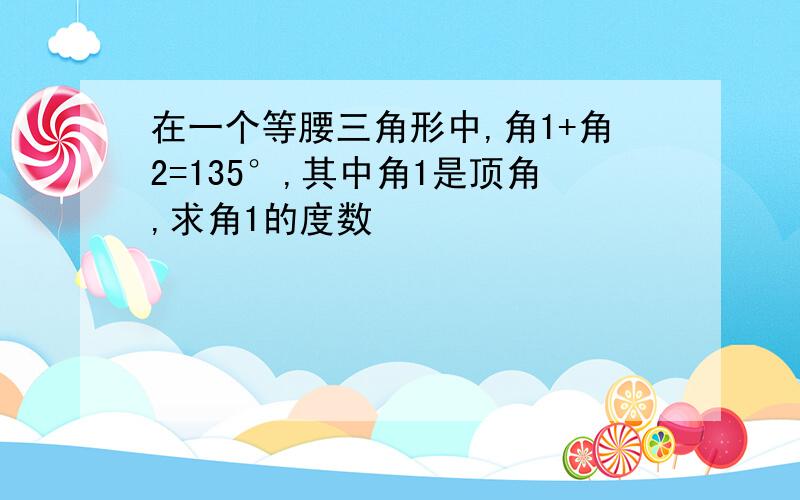 在一个等腰三角形中,角1+角2=135°,其中角1是顶角,求角1的度数