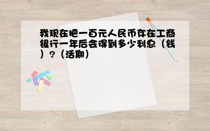 我现在把一百元人民币存在工商银行一年后会得到多少利息（钱）?（活期）