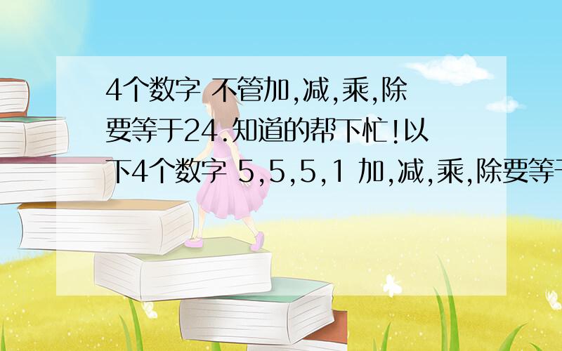 4个数字 不管加,减,乘,除要等于24.知道的帮下忙!以下4个数字 5,5,5,1 加,减,乘,除要等于24注:不可使用根号,分号.,括号除外.