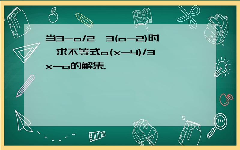 当3-a/2＞3(a-2)时,求不等式a(x-4)/3＞x-a的解集.